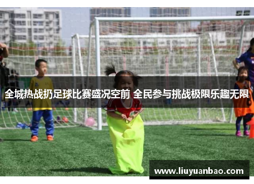 全城热战扔足球比赛盛况空前 全民参与挑战极限乐趣无限