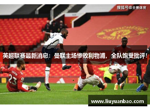 英超联赛最新消息：曼联主场惨败利物浦，全队饱受批评！