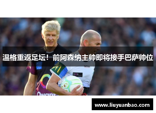 温格重返足坛！前阿森纳主帅即将接手巴萨帅位