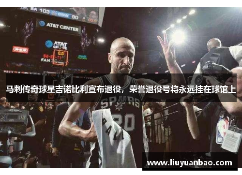 马刺传奇球星吉诺比利宣布退役，荣誉退役号将永远挂在球馆上
