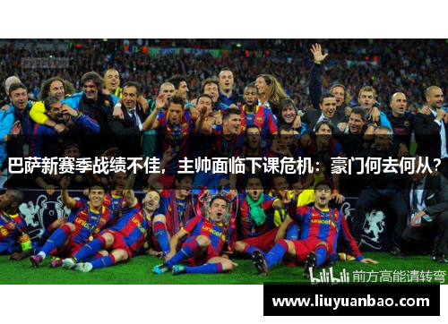巴萨新赛季战绩不佳，主帅面临下课危机：豪门何去何从？