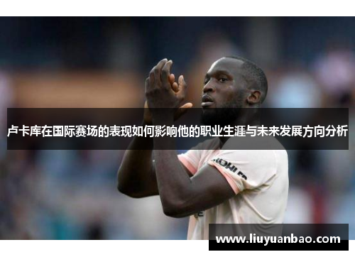 卢卡库在国际赛场的表现如何影响他的职业生涯与未来发展方向分析
