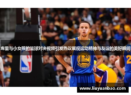 库里与小女孩的篮球对决视频引发热议展现运动精神与友谊的美好瞬间