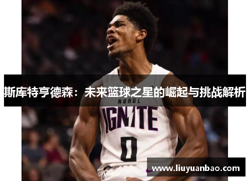 斯库特亨德森：未来篮球之星的崛起与挑战解析