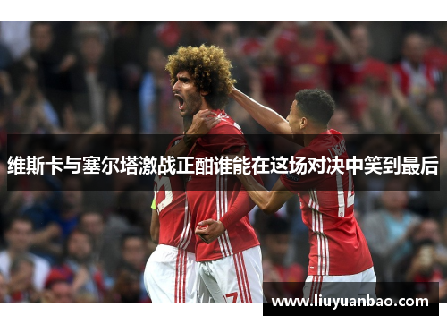 维斯卡与塞尔塔激战正酣谁能在这场对决中笑到最后