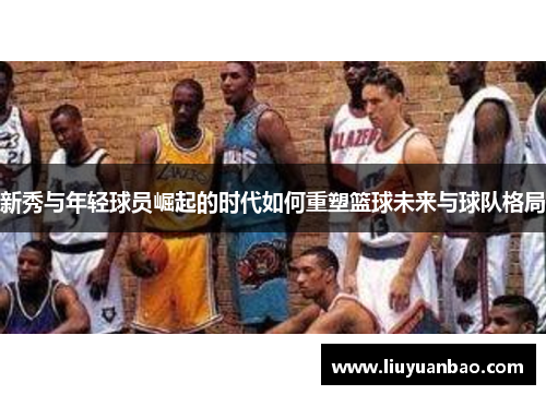 新秀与年轻球员崛起的时代如何重塑篮球未来与球队格局