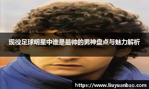 现役足球明星中谁是最帅的男神盘点与魅力解析