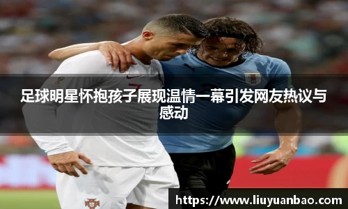 足球明星怀抱孩子展现温情一幕引发网友热议与感动
